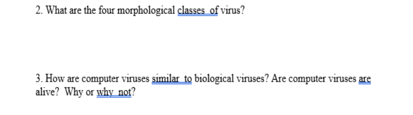 2. What are the four morphological classes of virus?
3. How are computer viruses similar to biological viruses? Are computer viruses are
alive? Why or why not?
