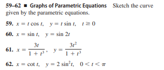 59-62 - Graphs of Parametric Equations Sketch the curve
given by the parametric equations.
59. x = t cos t, y= t sin t, t20
60. x = sin t, y = sin 2r
3r
3t
61. x =
1+
1 +1
62. x = cot t, y = 2 sint, 0<1<T

