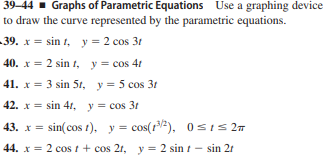 39-44 - Graphs of Parametric Equations Use a graphing device
to draw the curve represented by the parametric equations.
-39. x = sin 1, y = 2 cos 31
40. x = 2 sin t, y= cos 41
41. x = 3 sin 5t, y = 5 cos 31
42. x = sin 41, y = cos 3r
43. x = sin(cos t), y = cos(r/2), 0sIs 2T
44. x = 2 cos t + cos 21, y = 2 sin t - sin 21
