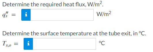 Determine the required heat flux, W/m².
q's
W/m²
i
Determine the surface temperature at the tube exit, in °C.
Ts,o= i
°℃