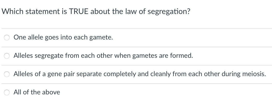 Which statement is TRUE about the law of segregation?
One allele goes into each gamete.
Alleles segregate from each other when gametes are formed.
Alleles of a gene pair separate completely and cleanly from each other during meiosis.
All of the above