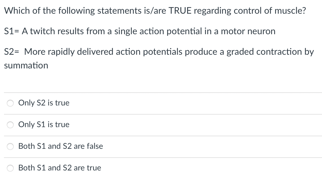 Which of the following statements is/are TRUE regarding control of muscle?
S1= A twitch results from a single action potential in a motor neuron
S2= More rapidly delivered action potentials produce a graded contraction by
summation
Only S2 is true
Only S1 is true
Both S1 and S2 are false
Both S1 and S2 are true