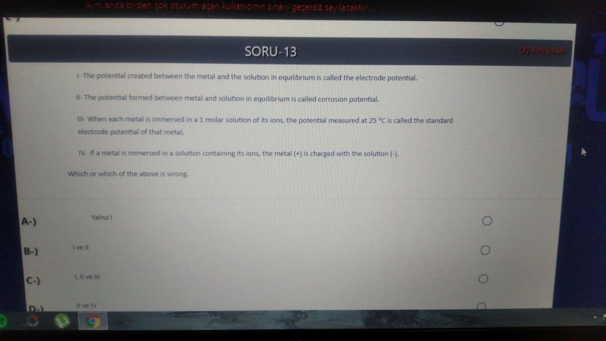 An anda bircen çok oturum açan kullanıcinın sinavi geçersiz sayılacaktır!.
SORU-13
M)Bo birak
I- The potential created between the metal and the solution in equilibrium is called the electrode potential.
Il- The potential formed between metal and solution in equilibrium is called corrosion potential.
III-When each metal is immersed in a 1 molar solution of its ions, the potential measured at 25 °C is called the standard
electrode potential of that metal.
IV. If a metal is immersed in a solution containing its ions, the metal (+) is charged with the solution (-).
Which or which of the above is wrong.
Yalnız I
A-)
I ve II
B-)
,I ve lII
C-)
D-)
l ve IV
