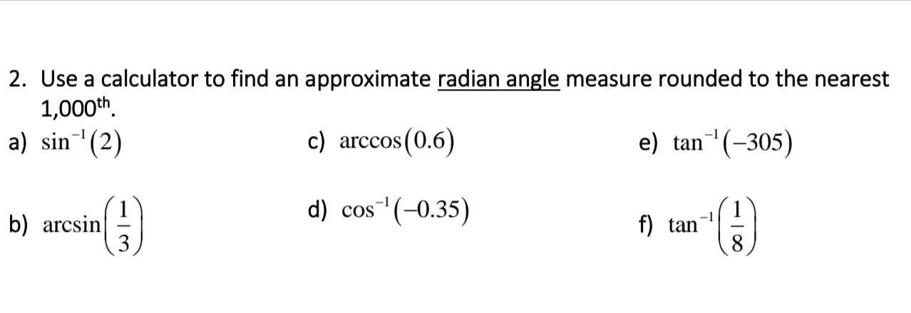 2. Use a calculator to find an approximate radian angle measure rounded to the nearest
1,000th.
a) sin (2)
c) arccos (0.6)
e) tan (-305)
d) cos (-0.35)
-1
b) arcsin
3
f) tan
