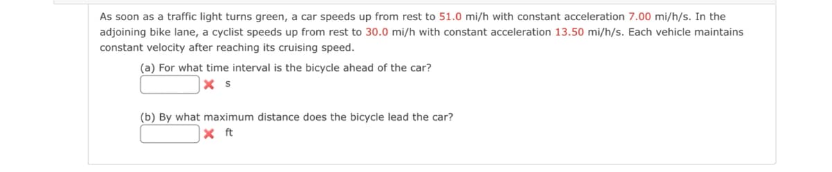 As soon as a traffic light turns green, a car speeds up from rest to 51.0 mi/h with constant acceleration 7.00 mi/h/s. In the
adjoining bike lane, a cyclist speeds up from rest to 30.0 mi/h with constant acceleration 13.50 mi/h/s. Each vehicle maintains
constant velocity after reaching its cruising speed.
(a) For what time interval is the bicycle ahead of the car?
X S
(b) By what maximum distance does the bicycle lead the car?
X ft