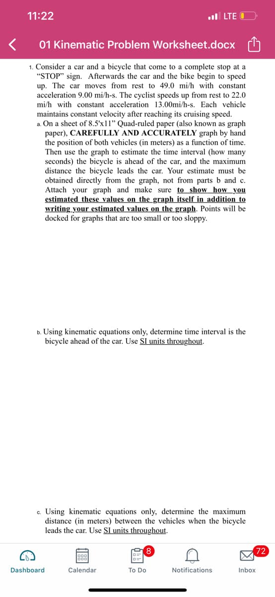 11:22
01 Kinematic Problem Worksheet.docx
1. Consider a car and a bicycle that come to a complete stop at a
"STOP" sign. Afterwards the car and the bike begin to speed
up. The car moves from rest to 49.0 mi/h with constant
acceleration 9.00 mi/h-s. The cyclist speeds up from rest to 22.0
mi/h with constant acceleration 13.00mi/h-s. Each vehicle
maintains constant velocity after reaching its cruising speed.
a. On a sheet of 8.5'x11" Quad-ruled paper (also known as graph
paper), CAREFULLY AND ACCURATELY graph by hand
the position of both vehicles (in meters) as a function of time.
Then use the graph to estimate the time interval (how many
seconds) the bicycle is ahead of the car, and the maximum
distance the bicycle leads the car. Your estimate must be
obtained directly from the graph, not from parts b and c.
Attach your graph and make sure to show how you
estimated these values on the graph itself in addition to
writing your estimated values on the graph. Points will be
docked for graphs that are too small or too sloppy.
b. Using kinematic equations only, determine time interval is the
bicycle ahead of the car. Use SI units throughout.
. LTE
c. Using kinematic equations only, determine the maximum
distance (in meters) between the vehicles when the bicycle
leads the car. Use SI units throughout.
Dashboard
Calendar
To Do
Notifications
Inbox
72