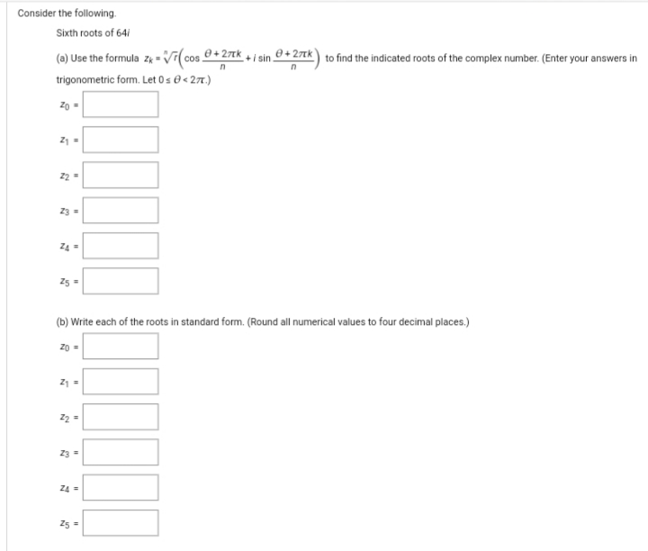 Consider the following.
Sixth roots of 64i
(a) Use the formula zk = Vi(cos 0+ 27tk + i sin 0+ 27tk) to find the indicated roots of the complex number. (Enter your answers in
trigonometric form. Let 0s 0 <27.)
Zo =
Z1 =
22 =
23 =
Z4 =
Z5=
(b) Write each of the roots in standard form. (Round all numerical values to four decimal places.)
Z0 =
21 =
22=
23=
Z4 =
Z5 =
