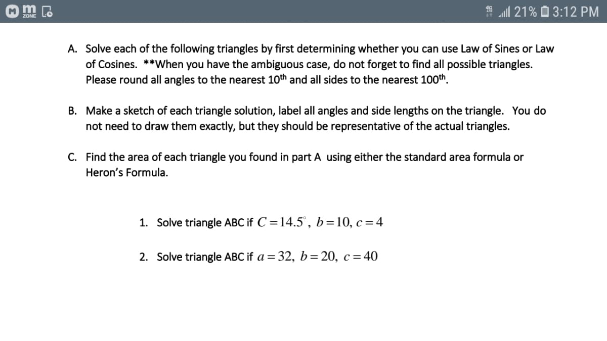 m
* all 21% O 3:12 PM
ZONE
A. Solve each of the following triangles by first determining whether you can use Law of Sines or Law
of Cosines. **When you have the ambiguous case, do not forget to find all possible triangles.
Please round all angles to the nearest 10th and all sides to the nearest 100th.
B. Make a sketch of each triangle solution, label all angles and side lengths on the triangle. You do
not need to draw them exactly, but they should be representative of the actual triangles.
C. Find the area of each triangle you found in part A using either the standard area formula or
Heron's Formula.
1. Solve triangle ABC if C =14.5', b=10, c=4
2. Solve triangle ABC if a = 32, b=20, c = 40
