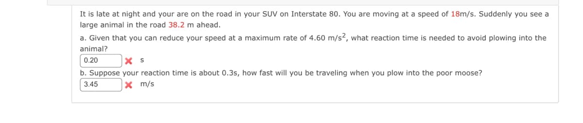 It is late at night and your are on the road in your SUV on Interstate 80. You are moving at a speed of 18m/s. Suddenly you see a
large animal in the road 38.2 m ahead.
a. Given that you can reduce your speed at a maximum rate of 4.60 m/s2, what reaction time is needed to avoid plowing into the
animal?
0.20
X S
b. Suppose your reaction time is about 0.3s, how fast will you be traveling when you plow into the poor moose?
3.45
X m/s