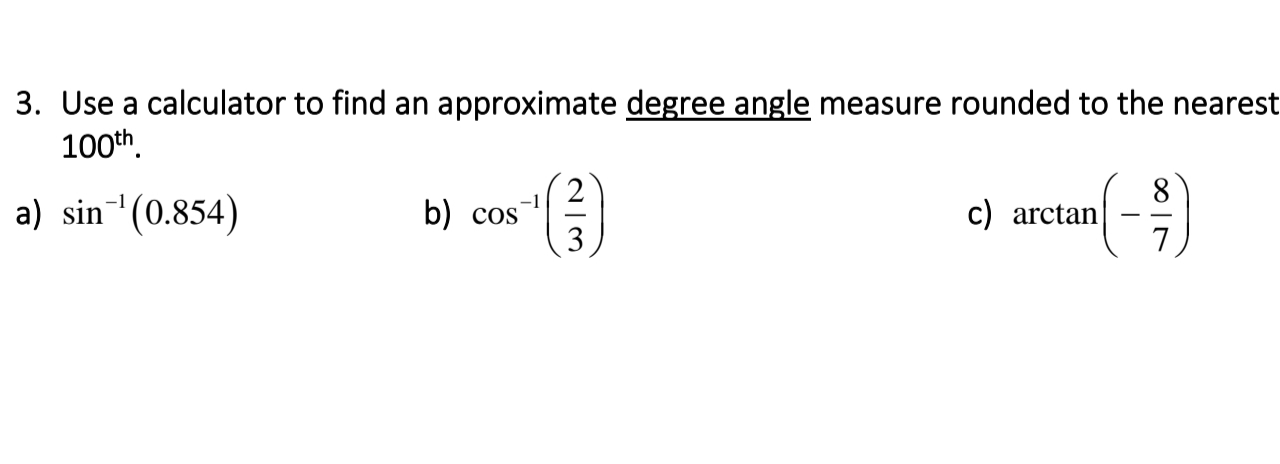 3. Use a calculator to find an approximate degree angle measure rounded to the nearest
100th.
a) sin (0.854)
8
c) arctan
7
(-)
-1
b) cos
3
