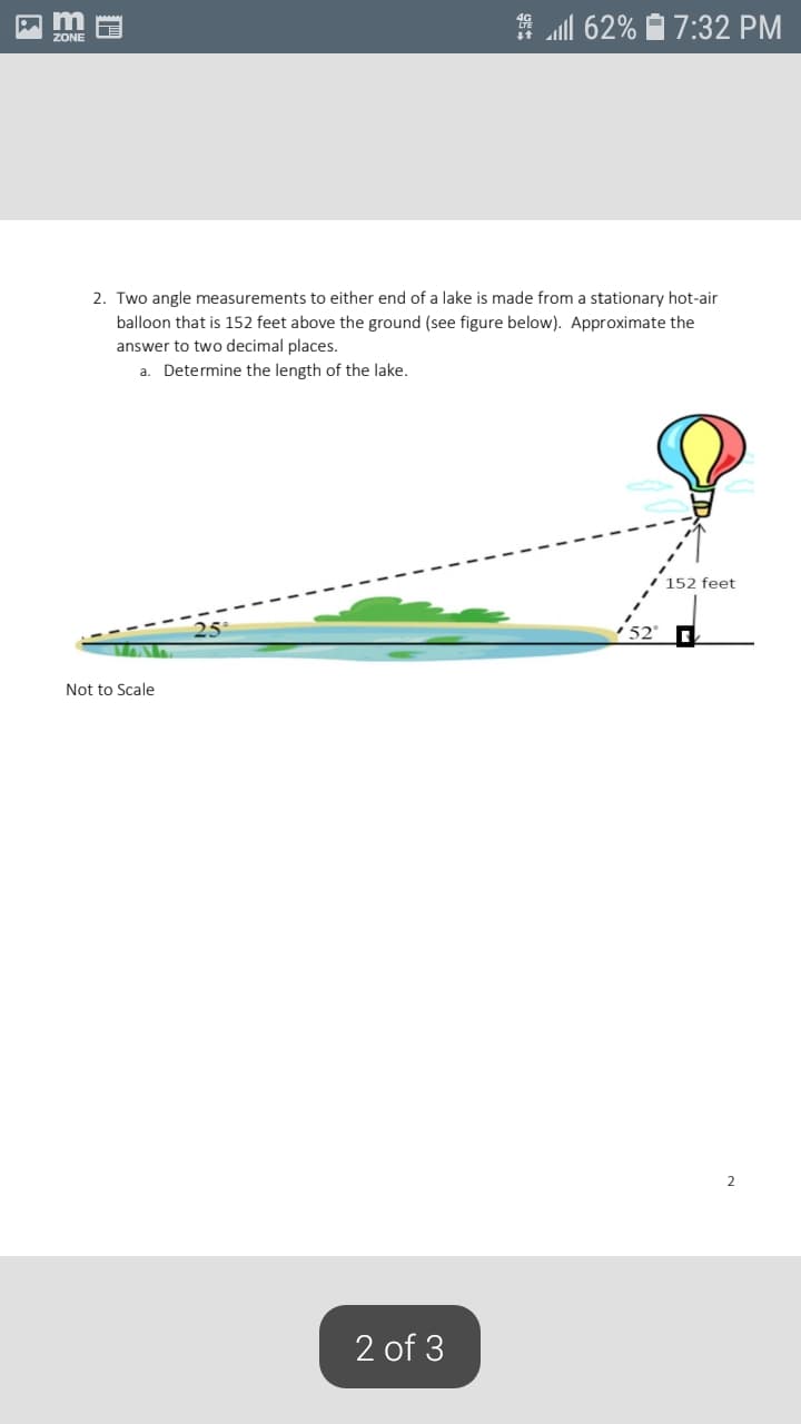 2. Two angle measurements to either end of a lake is made from a stationary hot-air
balloon that is 152 feet above the ground (see figure below). Approximate the
answer to two decimal places.
a. Determine the length of the lake.
152 feet
25
52
Not to Scale
