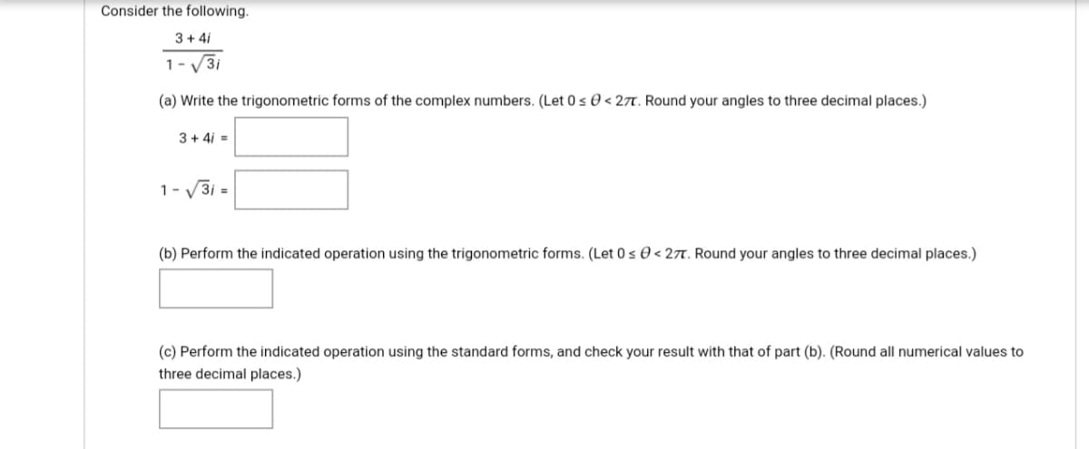 Consider the following.
3+ 4i
1- V3i
(a) Write the trigonometric forms of the complex numbers. (Let 0 s 0 < 27. Round your angles to three decimal places.)
3+ 4i =
1- V3i =
(b) Perform the indicated operation using the trigonometric forms. (Let 0 s 0 < 27t. Round your angles to three decimal places.)
(c) Perform the indicated operation using the standard forms, and check your result with that of part (b). (Round all numerical values to
three decimal places.)
