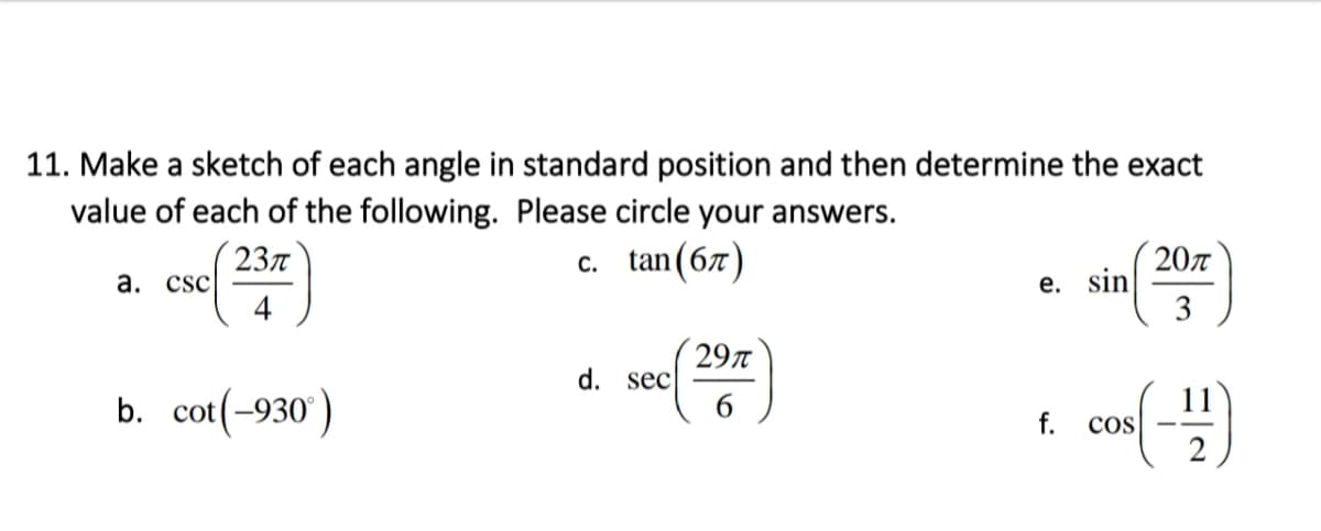 11. Make a sketch of each angle in standard position and then determine the exact
value of each of the following. Please circle your answers.
23л
tan(67)
20л
С.
e. sin
3
а. csc
29T
d. sec
b. cot(-930°)
f.
11
cos
