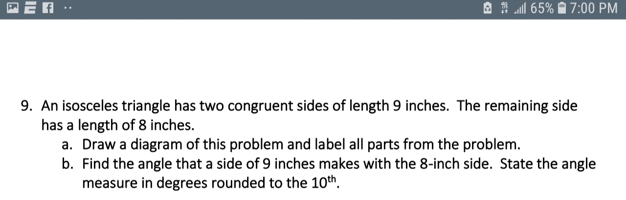 9. An isosceles triangle has two congruent sides of length 9 inches. The remaining side
has a length of 8 inches.
a. Draw a diagram of this problem and label all parts from the problem.
b. Find the angle that a side of 9 inches makes with the 8-inch side. State the angle
measure in degrees rounded to the 10th.
