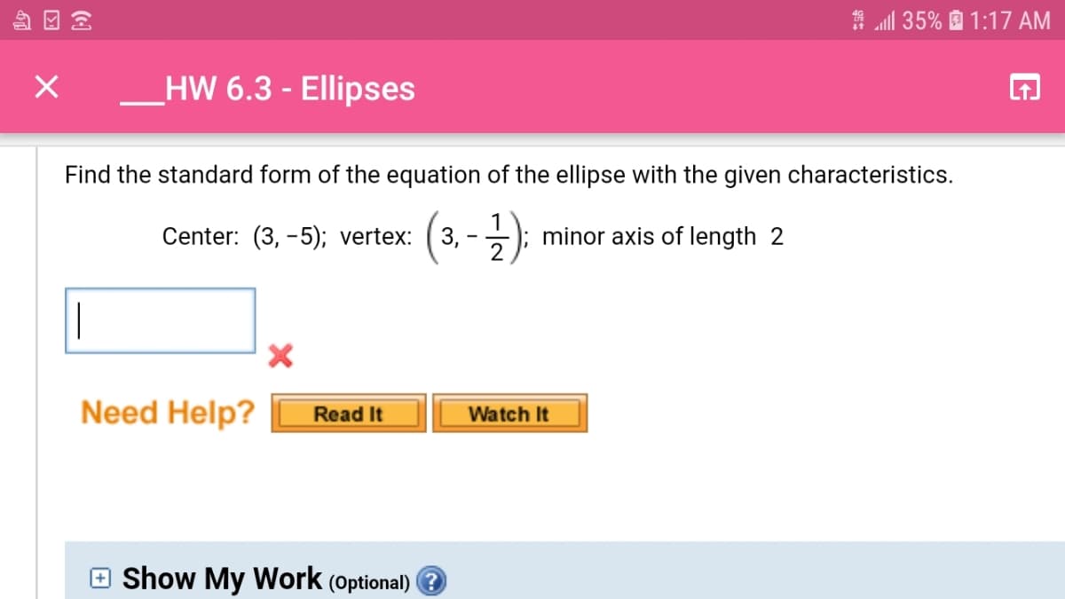 A ll 35% D 1:17 AM
_HW 6.3 - Ellipses
Find the standard form of the equation of the ellipse with the given characteristics.
(3.-2):
Center: (3, -5); vertex:
minor axis of length 2
|
Need Help?
Read It
Watch It
e Show My Work (optional)
