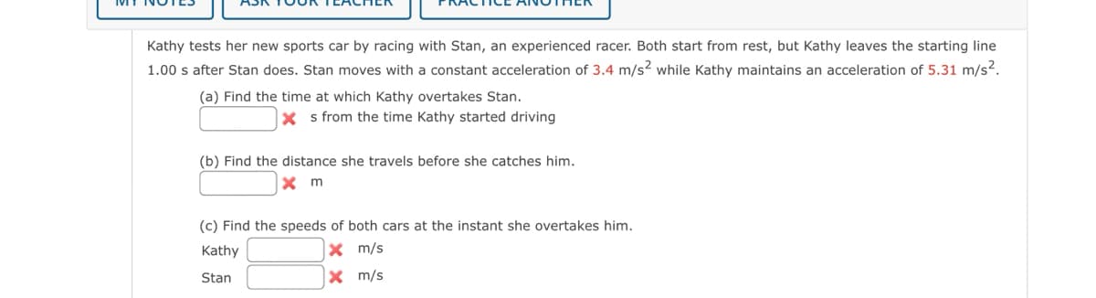 Kathy tests her new sports car by racing with Stan, an experienced racer. Both start from rest, but Kathy leaves the starting line
1.00 s after Stan does. Stan moves with a constant acceleration of 3.4 m/s2 while Kathy maintains an acceleration of 5.31 m/s².
(a) Find the time at which Kathy overtakes Stan.
Xs from the time Kathy started driving
(b) Find the distance she travels before she catches him.
x m
(c) Find the speeds of both cars at the instant she overtakes him.
Kathy
X m/s
Stan
X
m/s