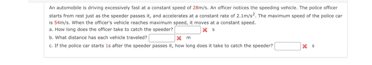 An automobile is driving excessively fast at a constant speed of 28m/s. An officer notices the speeding vehicle. The police officer
starts from rest just as the speeder passes it, and accelerates at a constant rate of 2.1m/s2. The maximum speed of the police car
is 54m/s. When the officer's vehicle reaches maximum speed, it moves at a constant speed.
a. How long does the officer take to catch the speeder?
X S
b. What distance has each vehicle traveled?
Xm
c. If the police car starts is after the speeder passes it, how long does it take to catch the speeder?
X S