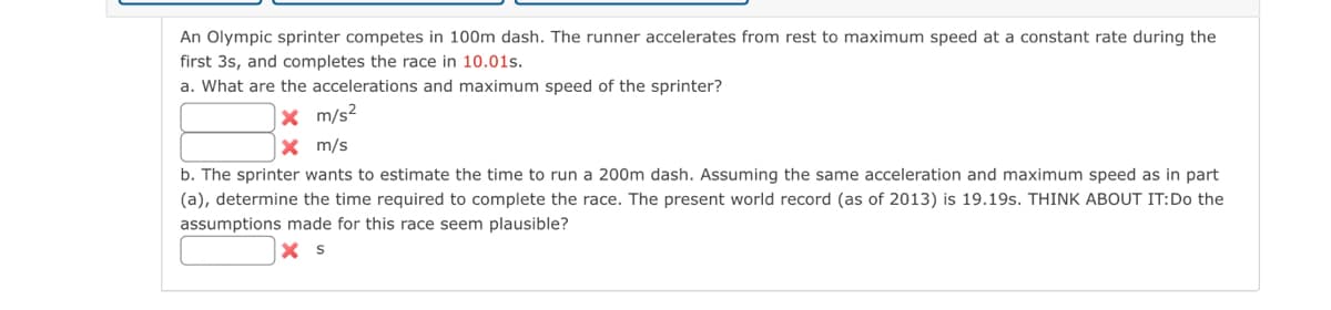An Olympic sprinter competes in 100m dash. The runner accelerates from rest to maximum speed at a constant rate during the
first 3s, and completes the race in 10.01s.
a. What are the accelerations and maximum speed of the sprinter?
x m/s²
X m/s
b. The sprinter wants to estimate the time to run a 200m dash. Assuming the same acceleration and maximum speed as in part
(a), determine the time required to complete the race. The present world record (as of 2013) is 19.19s. THINK ABOUT IT: Do the
assumptions made for this race seem plausible?
X S