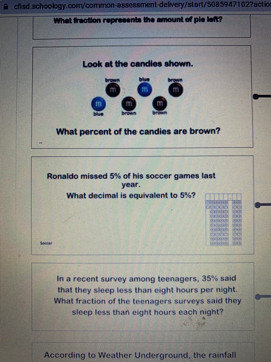 A cfisd.schoology.com/common-assessment-delivery/start/5085947102?action
What fraction represents the amount of ple left?
Look at the candies shown.
brown
blue
brown
m
m
m
m
blue
brown
brown
What percent of the candies are brown?
Ronaldo missed 5% of his soccer games last
year.
What decimal is equivalent to 5%?
Soccer
In a recent survey among teenagers, 35% said
that they sleep less than eight hours per night.
What fraction of the teenagers surveys said they
sleep less than eight hours each night?
According to Weather Underground, the rainfall
