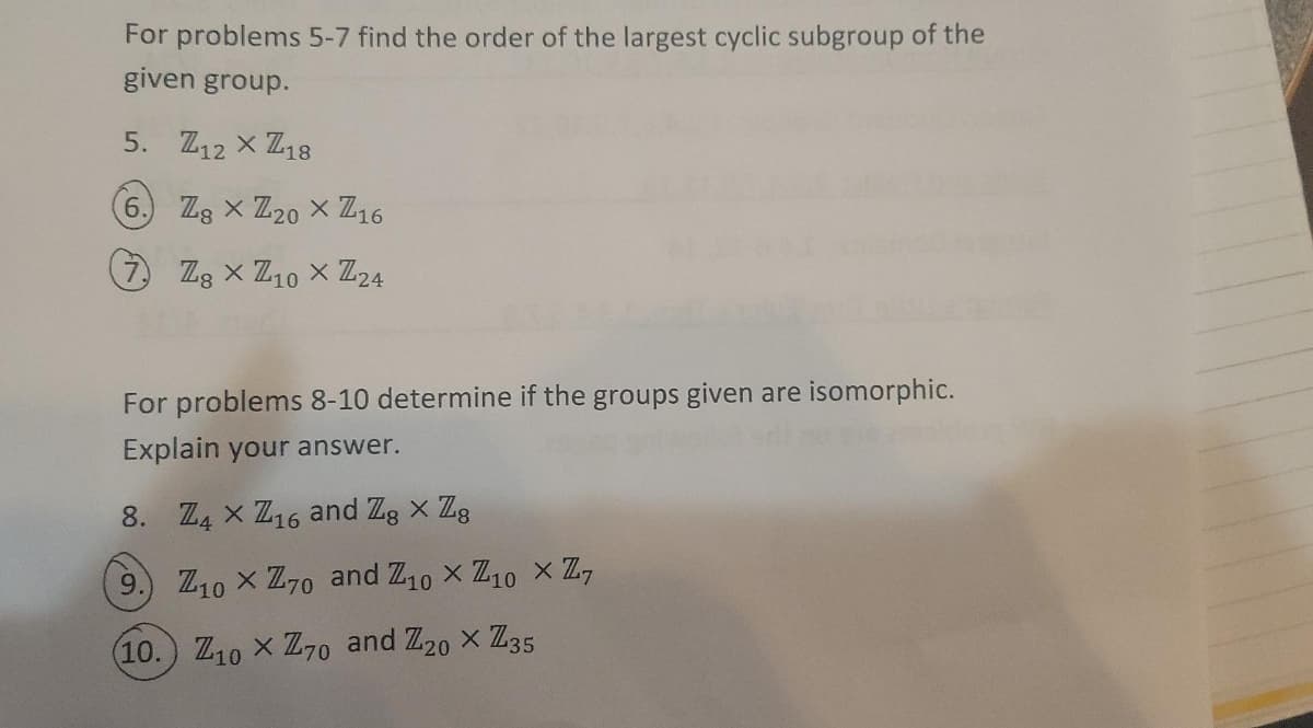 For problems 5-7 find the order of the largest cyclic subgroup of the
given group.
5. Z12 x Z18
6. Zg x Z20 x Z16
(2 Zz x Z10 X Z24
For problems 8-10 determine if the groups given are isomorphic.
Explain your answer.
8. Z4 x Z16 and Zg x Zg
9.
Z10 x Z70 and Z10 x Z10 x Z,
(10.) Z10 x Z70 and Z20 x Z35
