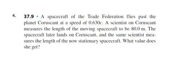 37.9 · A spacecraft of the Trade Federation flies past the
planet Coruscant at a speed of 0.630c. A scientist on Coruscant
measures the length of the moving spacecraft to be 80.0 m. The
spacecraft later lands on Coruscant, and the same scientist mea-
sures the length of the now stationary spacecraft. What value does
she get?
4.
