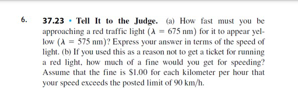 37.23 · Tell It to the Judge. (a) How fast must you be
approaching a red traffic light (A = 675 nm) for it to appear yel-
low (A = 575 nm)? Express your answer in terms of the speed of
light. (b) If you used this as a reason not to get a ticket for running
a red light, how much of a fine would you get for speeding?
Assume that the fine is $1.00 for each kilometer per hour that
your speed exceeds the posted limit of 90 km/h.
6.
