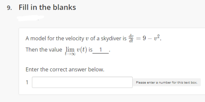 9. Fill in the blanks
A model for the velocity v of a skydiver is 4 = 9 – v?.
Then the value lim v(t) is_ 1
t-00
Enter the correct answer below.
1
Please enter a number for this text box.
