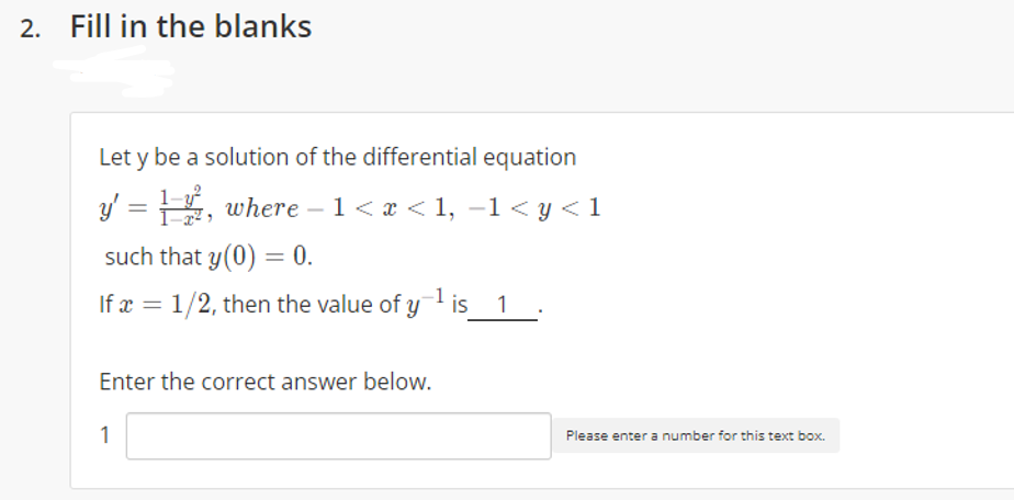 2. Fill in the blanks
Let y be a solution of the differential equation
y' = , where – 1<x < 1, -1< y <1
such that y(0) = 0.
If x = 1/2, then the value of y
is_ 1:
Enter the correct answer below.
1
Please enter a number for this text box.
