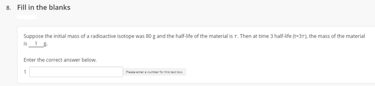 8.
Fill in the blanks
Suppose the initial mass of a radioactive isotope was 80 g and the half-life of the material is T. Then at time 3 half-life (t=3T), the mass of the material
is
1 g.
Enter the correct answer below.
1
Please enter a number for this text box.
