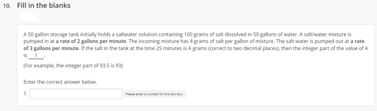 10. Fill in the blanks
A 50 gallon storage tank initially holds a saltwater solution containing 100 grams of salt dissolved in 50 gallons of water. A salt/water mixture is
pumped in at a rate of 2 gallons per minute. The incoming mixture has 4 grams of salt per gallon of mixture. The salt water is pumped out at a rate
of 3 gallons per minute. If the salt in the tank at the time 25 minutes is A grams (correct to two decimal places), then the integer part of the value of A
is 1
(For example, the integer part of 93.5 is 93)
Enter the correct answer below.
1
Please enter a number for this text box.
