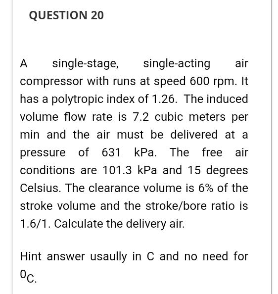 QUESTION 20
A
single-stage,
single-acting
air
compressor with runs at speed 600 rpm. It
has a polytropic index of 1.26. The induced
volume flow rate is 7.2 cubic meters per
min and the air must be delivered at a
pressure of 631 kPa.
The free air
conditions are 101.3 kPa and 15 degrees
Celsius. The clearance volume is 6% of the
stroke volume and the stroke/bore ratio is
1.6/1. Calculate the delivery air.
Hint answer usaully in C and no need for
°c.
