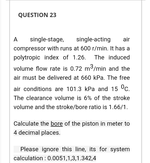 QUESTION 23
A
single-stage,
single-acting
air
compressor with runs at 600 r/min. It has a
polytropic index of 1.26.
The induced
volume flow rate is 0.72 m³/min and the
air must be delivered at 660 kPa. The free
air conditions are 101.3 kPa and 15 °c.
The clearance volume is 6% of the stroke
volume and the stroke/bore ratio is 1.66/1.
Calculate the bore of the piston in meter to
4 decimal places.
Please ignore this line, its for system
calculation : 0.0051,1,3,1.342,4

