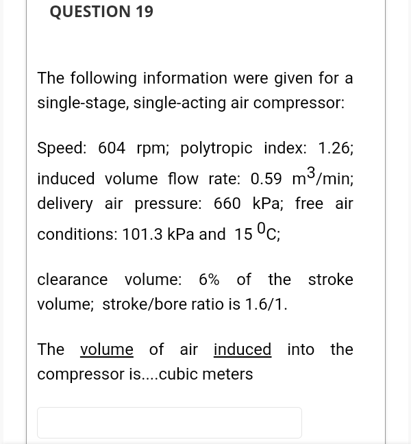 QUESTION 19
The following information were given for a
single-stage, single-acting air compressor:
Speed: 604 rpm; polytropic index: 1.26;
induced volume flow rate: 0.59 m3/min;
delivery air pressure: 660 kPa; free air
conditions: 101.3 kPa and 15 °C;
clearance volume: 6% of the stroke
volume; stroke/bore ratio is 1.6/1.
The volume of air induced into the
compressor is....cubic meters
