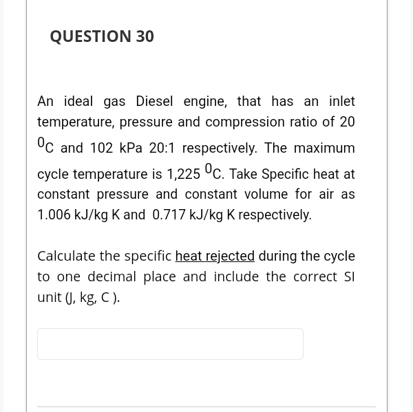 QUESTION 30
An ideal gas Diesel engine, that has an inlet
temperature, pressure and compression ratio of 20
°C and 102 kPa 20:1 respectively. The maximum
cycle temperature is 1,225 °C. Take Specific heat at
constant pressure and constant volume for air as
1.006 kJ/kg K and 0.717 kJ/kg K respectively.
Calculate the specific heat rejected during the cycle
to one decimal place and include the correct SI
unit (J, kg, C ).

