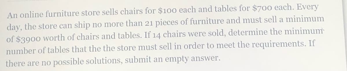 An online furniture store sells chairs for $100 each and tables for $700 each. Every
day, the store can ship no more than 21 pieces of furniture and must sell a minimum
of $3900 worth of chairs and tables. If 14 chairs were sold, determine the minimum
number of tables that the the store must sell in order to meet the requirements. If
there are no possible solutions, submit an empty answer.
