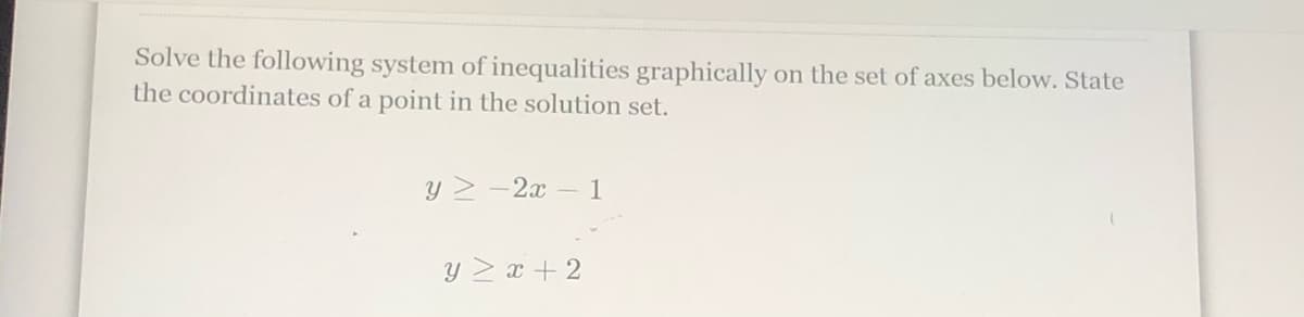 Solve the following system of inequalities graphically on the set of axes below. State
the coordinates of a point in the solution set.
Y 2 -2x –1
Y 2 x + 2
