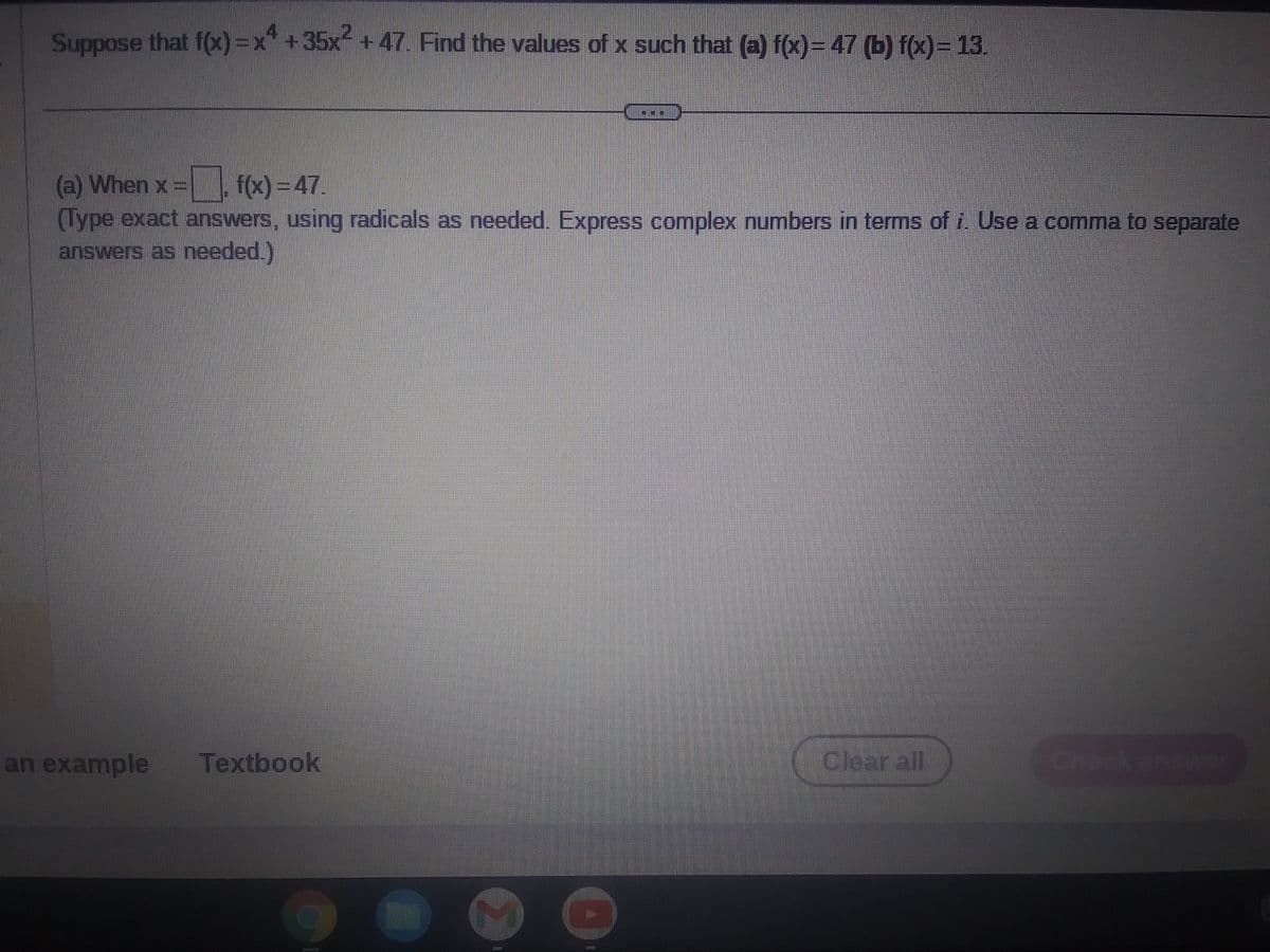 Suppose that f(x)=x4 +35x² + 47. Find the values of x such that (a) f(x)= 47 (b) f(x) = 13.
(a) When x = f(x) = 47.
(Type exact answers, using radicals as needed. Express complex numbers in terms of i. Use a comma to separate
answers as needed.)
an example Textbook
Clear all