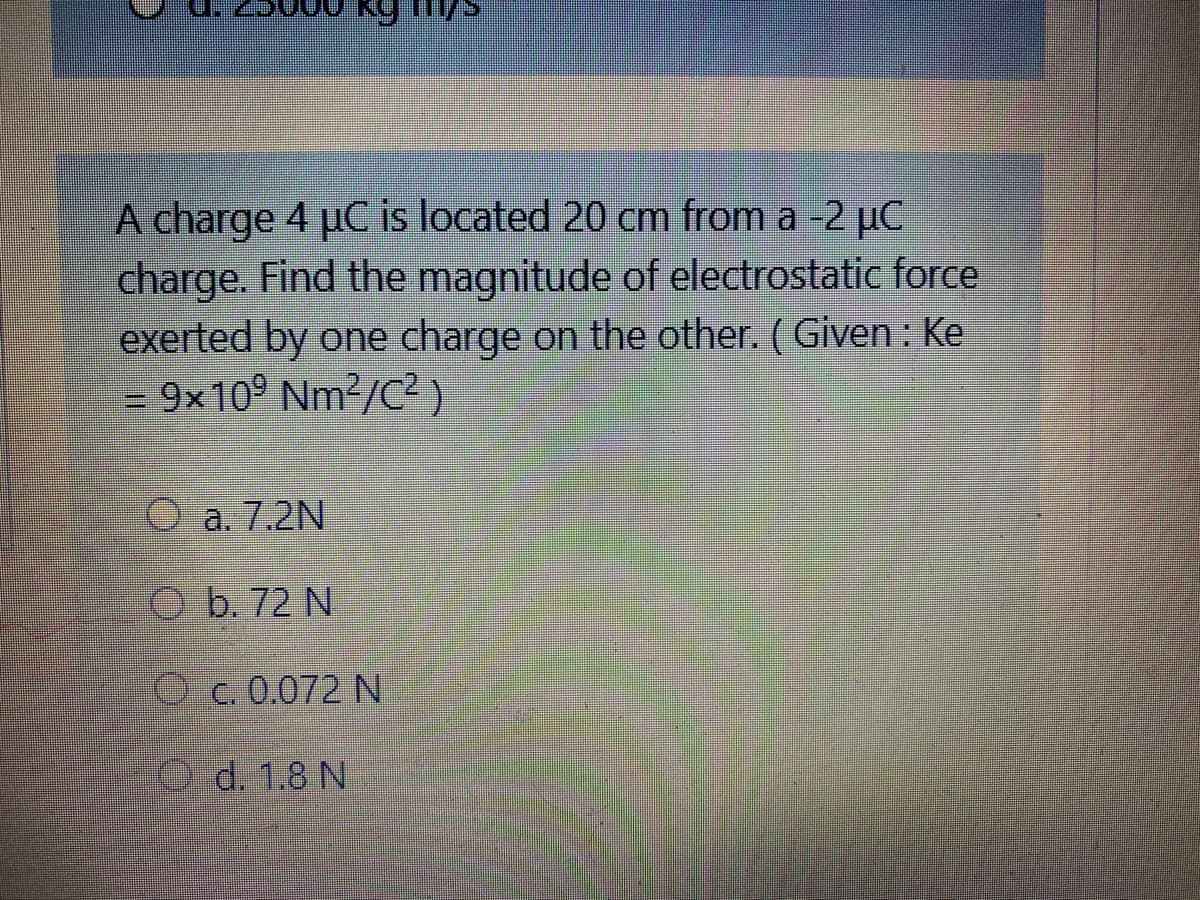 A charge 4 µC is located 20 cm from a -2 µC
charge. Find the magnitude of electrostatic force
exerted by one charge on the other. (Given: Ke
= 9x10° Nm2/C? )
O a. 7.2N
O b. 72 N
C. 0.072 N
d. 1.8 N
