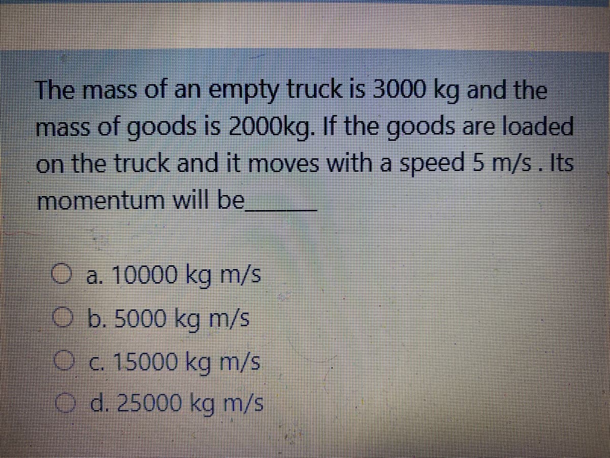 The mass of an empty truck is 3000 kg and the
mass of goods is 2000kg. If the goods are loaded
on the truck and it moves with a speed 5 m/s . Its
momentum will be
O a. 10000 kg m/s
O b. 5000 kg m/s
ec.15000 kg m/s
Od. 25000 kg m/s
