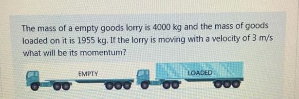 The mass of a empty goods lorry is 4000 kg and the mass of goods
loaded on it is 1955 kg. If the lorry is moving with a velocity of 3 m/s
what will be its momentum?
EMPTY
LOADED

