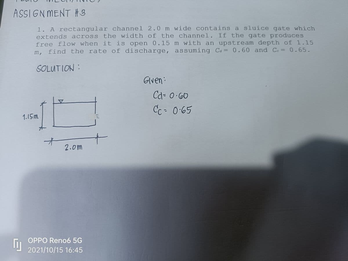 ASSIGN MENT #3
1. A rectangular channel 2.0 m wide contains a sluice gate which
extends across the width of the channel. If the gate produces
free flow when it is open 0.15 m with an upstream depth of 1.15
m, find the rate of discharge, assuming Ca= 0.60 and Ce= 0.65.
%3D
SOLUTION :
Given:
Cd3D0.60
Cc-0:65
1.15m
2.0m
OPPO Reno6 5G
2021/10/15 16:45
