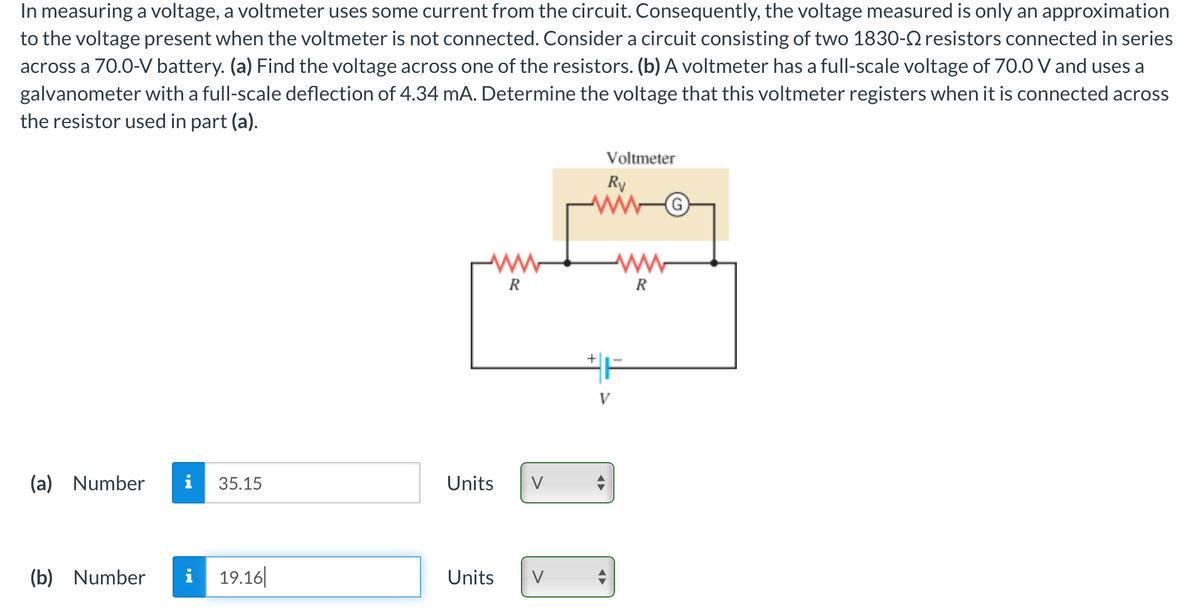 In measuring a voltage, a voltmeter uses some current from the circuit. Consequently, the voltage measured is only an approximation
to the voltage present when the voltmeter is not connected. Consider a circuit consisting of two 1830- resistors connected in series
across a 70.0-V battery. (a) Find the voltage across one of the resistors. (b) A voltmeter has a full-scale voltage of 70.0 V and uses a
galvanometer with a full-scale deflection of 4.34 mA. Determine the voltage that this voltmeter registers when it is connected across
the resistor used in part (a).
(a) Number i 35.15
(b) Number i 19.16
ww
R
Units V
Units V
+
Voltmeter
Rv
V
R