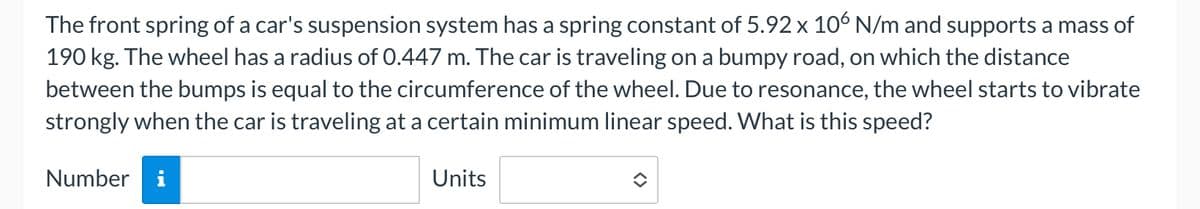 The front spring of a car's suspension system has a spring constant of 5.92 x 106 N/m and supports a mass of
190 kg. The wheel has a radius of 0.447 m. The car is traveling on a bumpy road, on which the distance
between the bumps is equal to the circumference of the wheel. Due to resonance, the wheel starts to vibrate
strongly when the car is traveling at a certain minimum linear speed. What is this speed?
Number i
Units