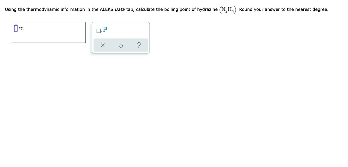 Using the thermodynamic information in the ALEKS Data tab, calculate the boiling point of hydrazine (N,H). Round your answer to the nearest degree.
°C
x10
