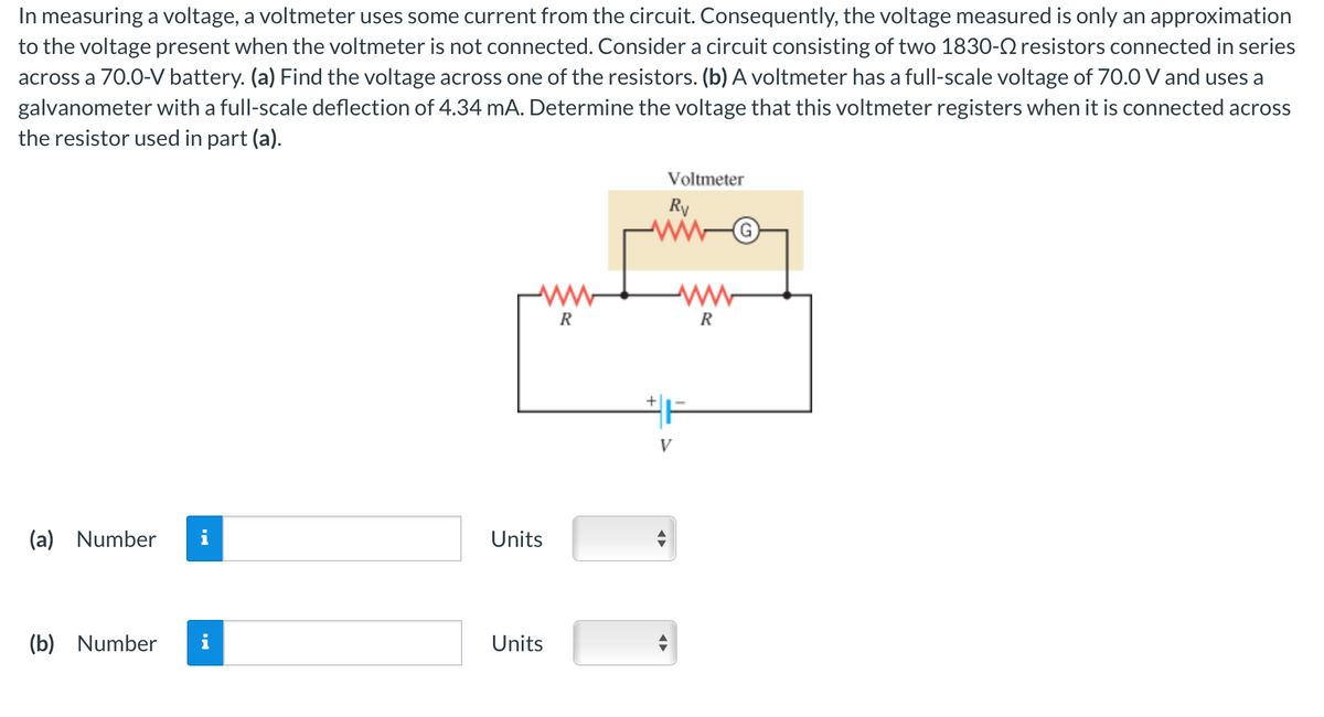 In measuring a voltage, a voltmeter uses some current from the circuit. Consequently, the voltage measured is only an approximation
to the voltage present when the voltmeter is not connected. Consider a circuit consisting of two 1830- resistors connected in series
across a 70.0-V battery. (a) Find the voltage across one of the resistors. (b) A voltmeter has a full-scale voltage of 70.0 V and uses a
galvanometer with a full-scale deflection of 4.34 mA. Determine the voltage that this voltmeter registers when it is connected across
the resistor used in part (a).
(a) Number
(b) Number
Units
Units
R
Voltmeter
Rv
V
www
R