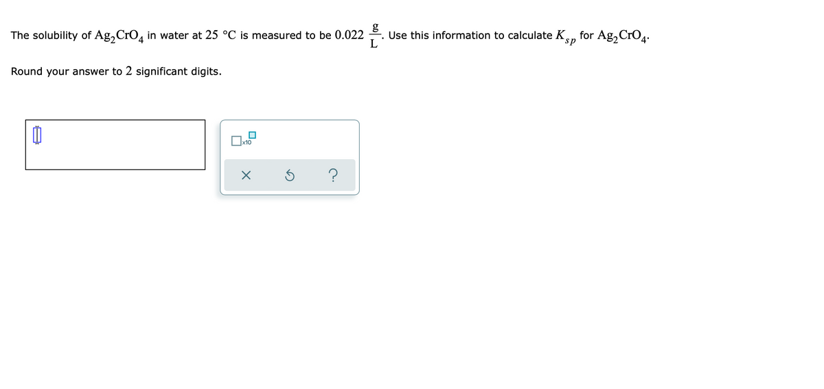 The solubility of Ag,CrO, in water at 25 °C is measured to be 0.022
Use this information to calculate K, for Ag,CrO4.
L
4
sp
Round your answer to 2 significant digits.
