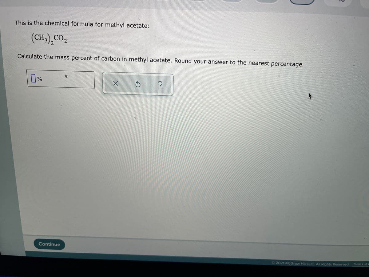 This is the chemical formula for methyl acetate:
(CH3),CO2.
2
Calculate the mass percent of carbon in methyl acetate. Round your answer to the nearest percentage.
%
Continue
2021 McGraw Hill LLC. Al Rights Reserved. Terms of C
