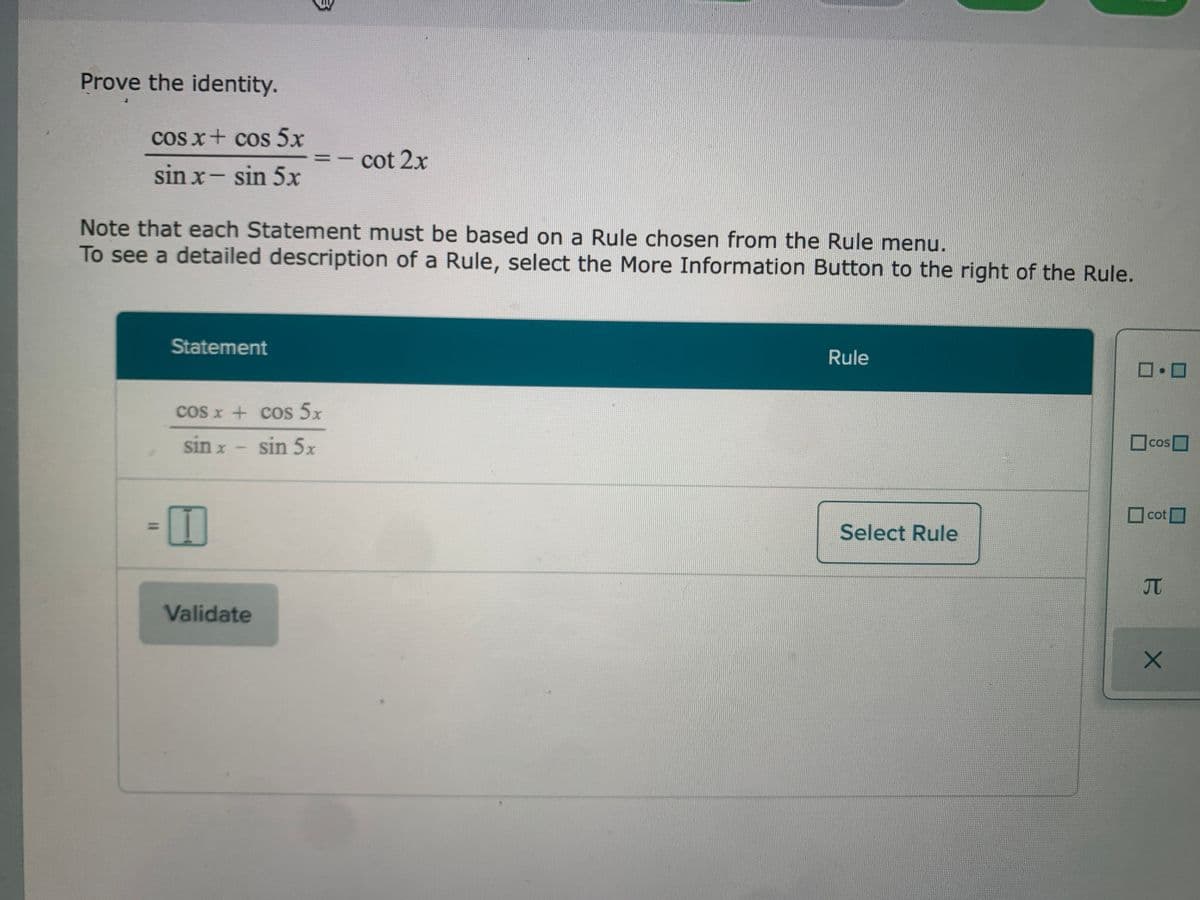 Prove the identity.
cos x+ cos 5x
cot 2x
sin x- sin 5x
Note that each Statement must be based on a Rule chosen from the Rule menu.
To see a detailed description of a Rule, select the More Information Button to the right of the Rule.
Statement
Rule
cos x + cos 5x
sin x
sin 5x
口cos□
COS
O
cot
Select Rule
JT
Validate
%3D
