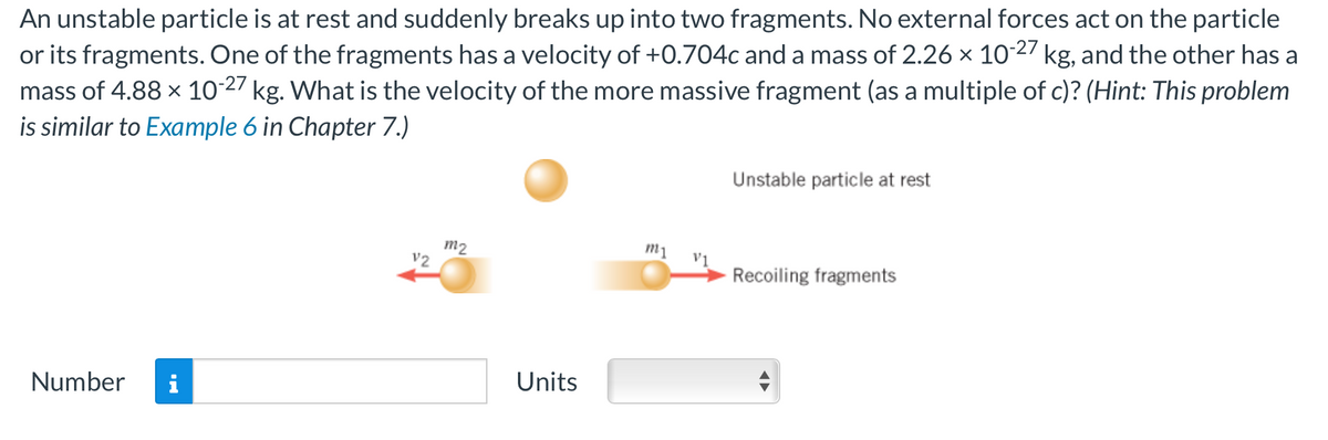An unstable particle is at rest and suddenly breaks up into two fragments. No external forces act on the particle
or its fragments. One of the fragments has a velocity of +0.704c and a mass of 2.26 x 10-27 kg, and the other has a
mass of 4.88 × 10-27 kg. What is the velocity of the more massive fragment (as a multiple of c)? (Hint: This problem
is similar to Example 6 in Chapter 7.)
Number i
12
m2
Units
m1
Unstable particle at rest
Recoiling fragments
•