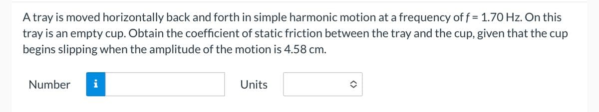 A tray is moved horizontally back and forth in simple harmonic motion at a frequency of f = 1.70 Hz. On this
tray is an empty cup. Obtain the coefficient of static friction between the tray and the cup, given that the cup
begins slipping when the amplitude of the motion is 4.58 cm.
Number
IN
Units